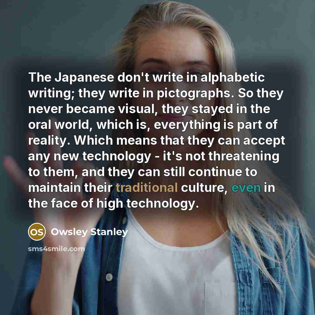 “The Japanese don't write in alphabetic writing; they write in pictographs. So they never became visual, they stayed in the oral world, which is, everything is part of reality. Which means that they can accept any new technology - it's not threatening to them, and they can still continue to…” quote by Owsley Stanley