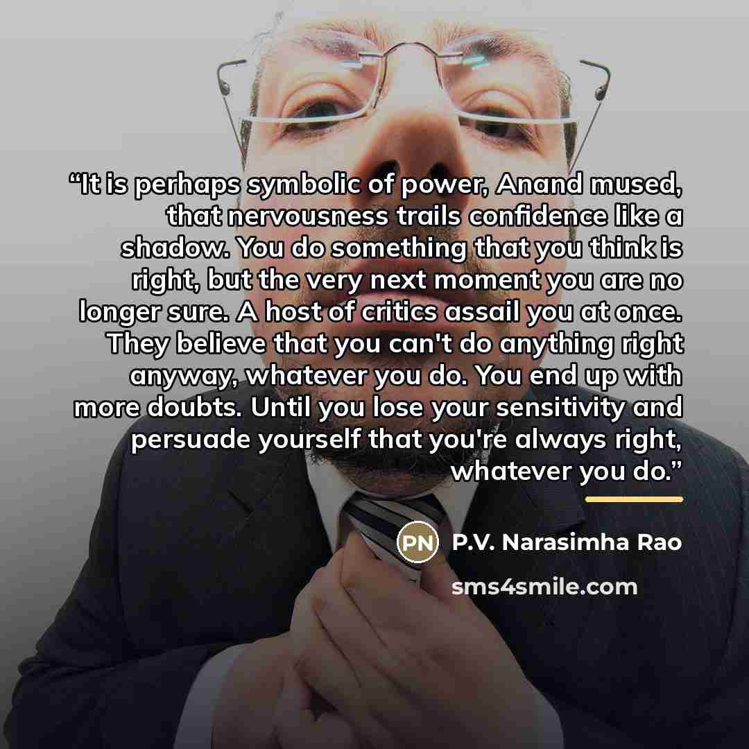 “It is perhaps symbolic of power, Anand mused, that nervousness trails confidence like a shadow. You do something that you think is right, but the very next moment you are no longer sure. A host of critics assail you at once. They believe that you can't do anything right anyway, whatever you do…” quote by Anonymous
