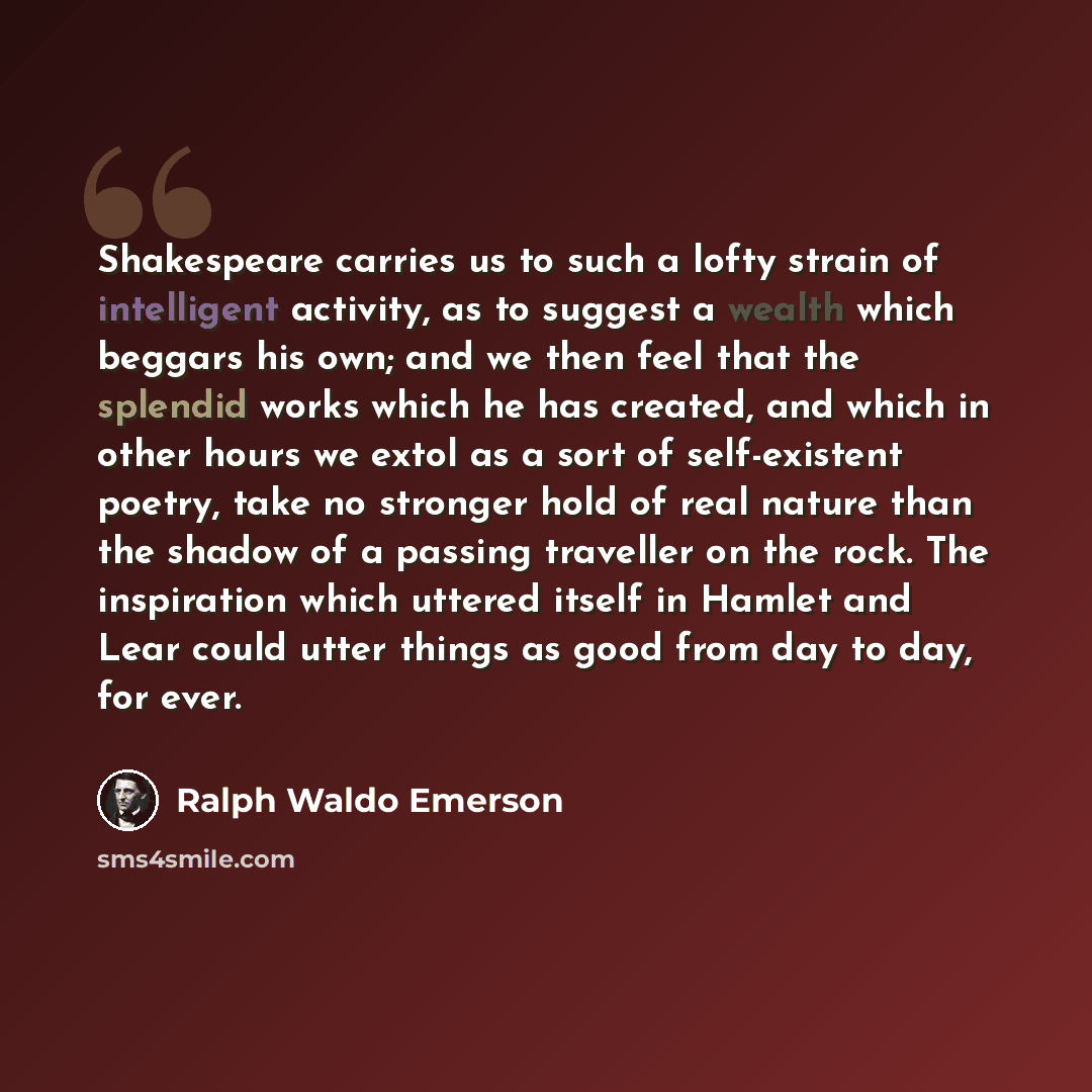 “Shakespeare carries us to such a lofty strain of intelligent activity, as to suggest a wealth which beggars his own; and we then feel that the splendid works which he has created, and which in other hours we extol as a sort of self-existent poetry, take no stronger hold of real nature than the…” quote by Ralph Waldo Emerson