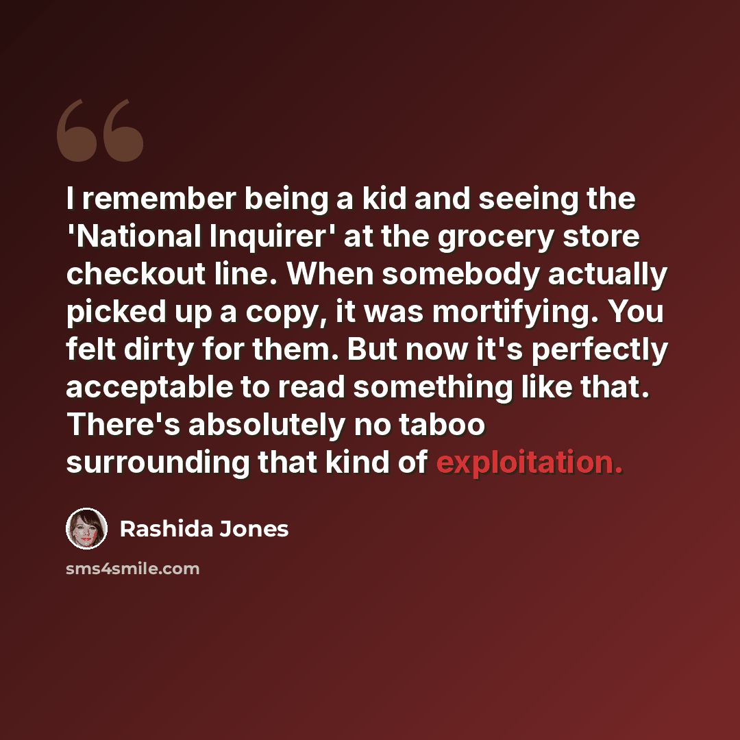 “I remember being a kid and seeing the 'National Inquirer' at the grocery store checkout line. When somebody actually picked up a copy, it was mortifying. You felt dirty for them. But now it's perfectly acceptable to read something like that. There's absolutely no taboo surrounding that kind of…” quote by Rashida Jones