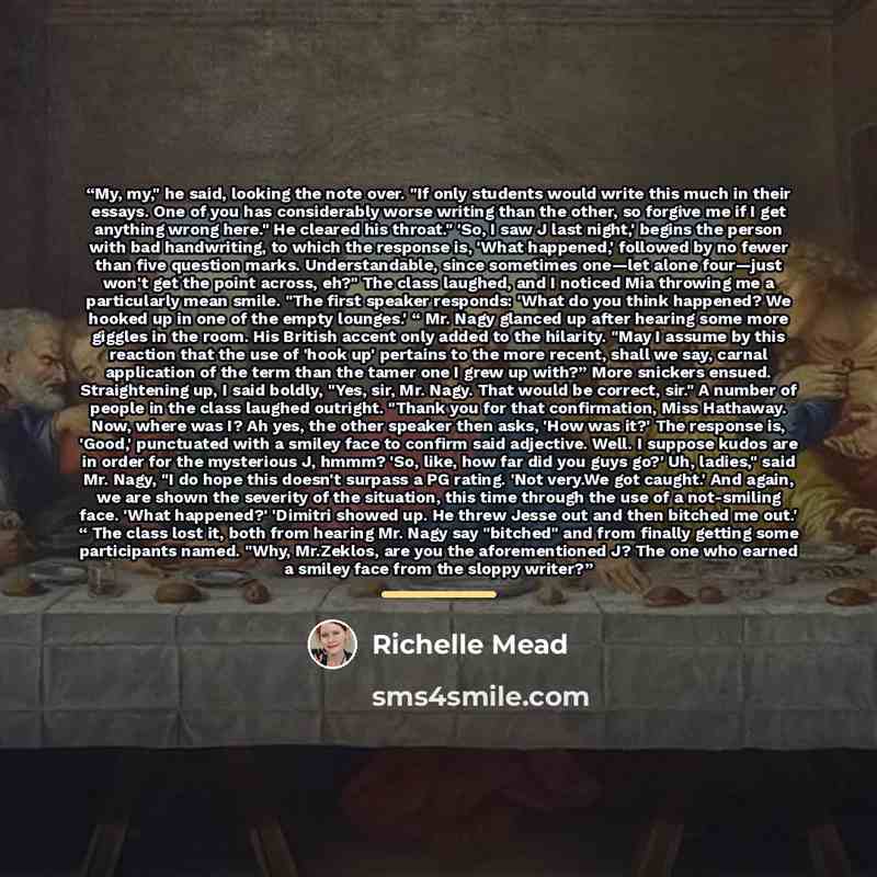 “My, my," he said, looking the note over. "If only students would write this much in their essays. One of you has considerably worse writing than the other, so forgive me if I get anything wrong here." He cleared his throat." 'So, I saw J last night,' begins the person with bad handwriting, to…” quote by Richelle Mead