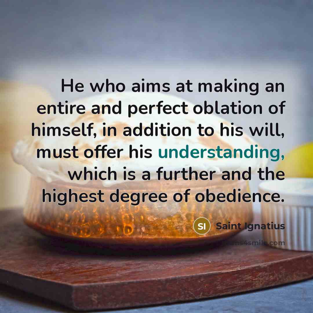 “He who aims at making an entire and perfect oblation of himself, in addition to his will, must offer his understanding, which is a further and the highest degree of obedience.” quote by Saint Ignatius