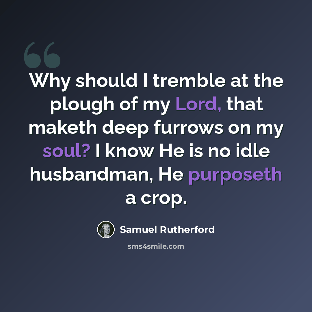 “Why should I tremble at the plough of my Lord, that maketh deep furrows on my soul? I know He is no idle husbandman, He purposeth a crop.” quote by Samuel Rutherford