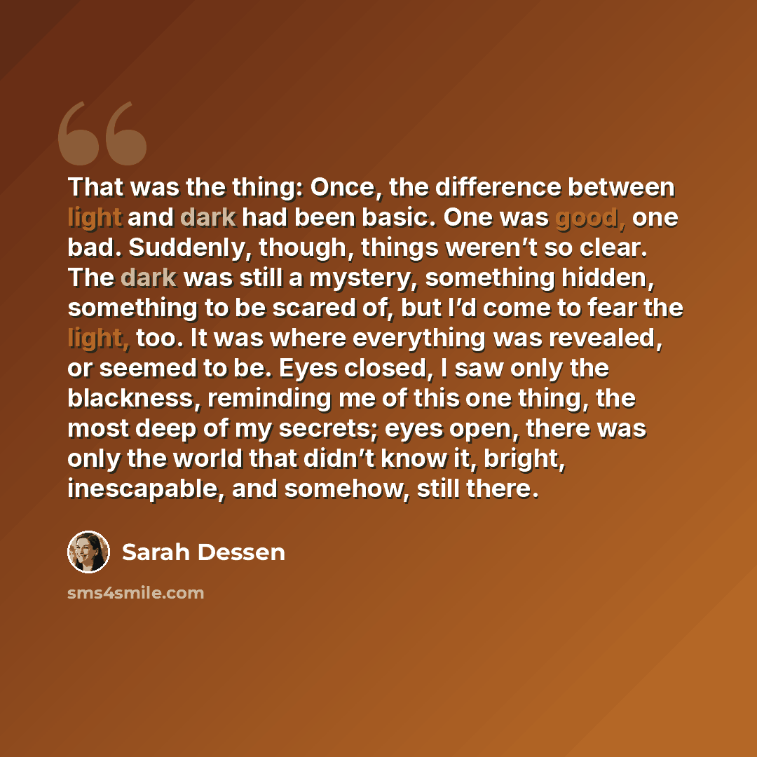 “That was the thing: Once, the difference between light and dark had been basic. One was good, one bad. Suddenly, though, things weren’t so clear. The dark was still a mystery, something hidden, something to be scared of, but I’d come to fear the light, too. It was where everything was revealed, or…” quote by Sarah Dessen