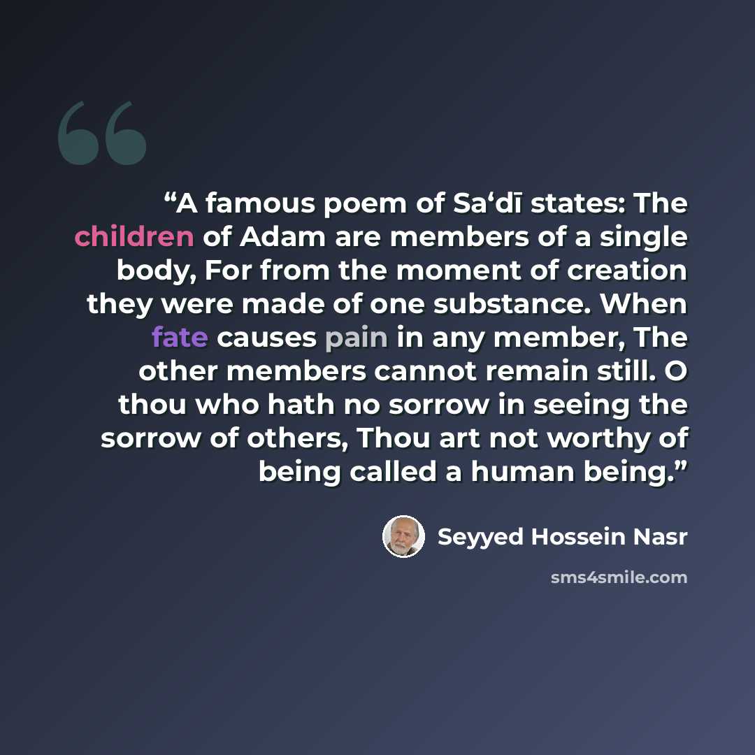 “A famous poem of Sa‘dī states: The children of Adam are members of a single body, For from the moment of creation they were made of one substance. When fate causes pain in any member, The other members cannot remain still. O thou who hath no sorrow in seeing the sorrow of others, Thou art not…” quote by Seyyed Hossein Nasr