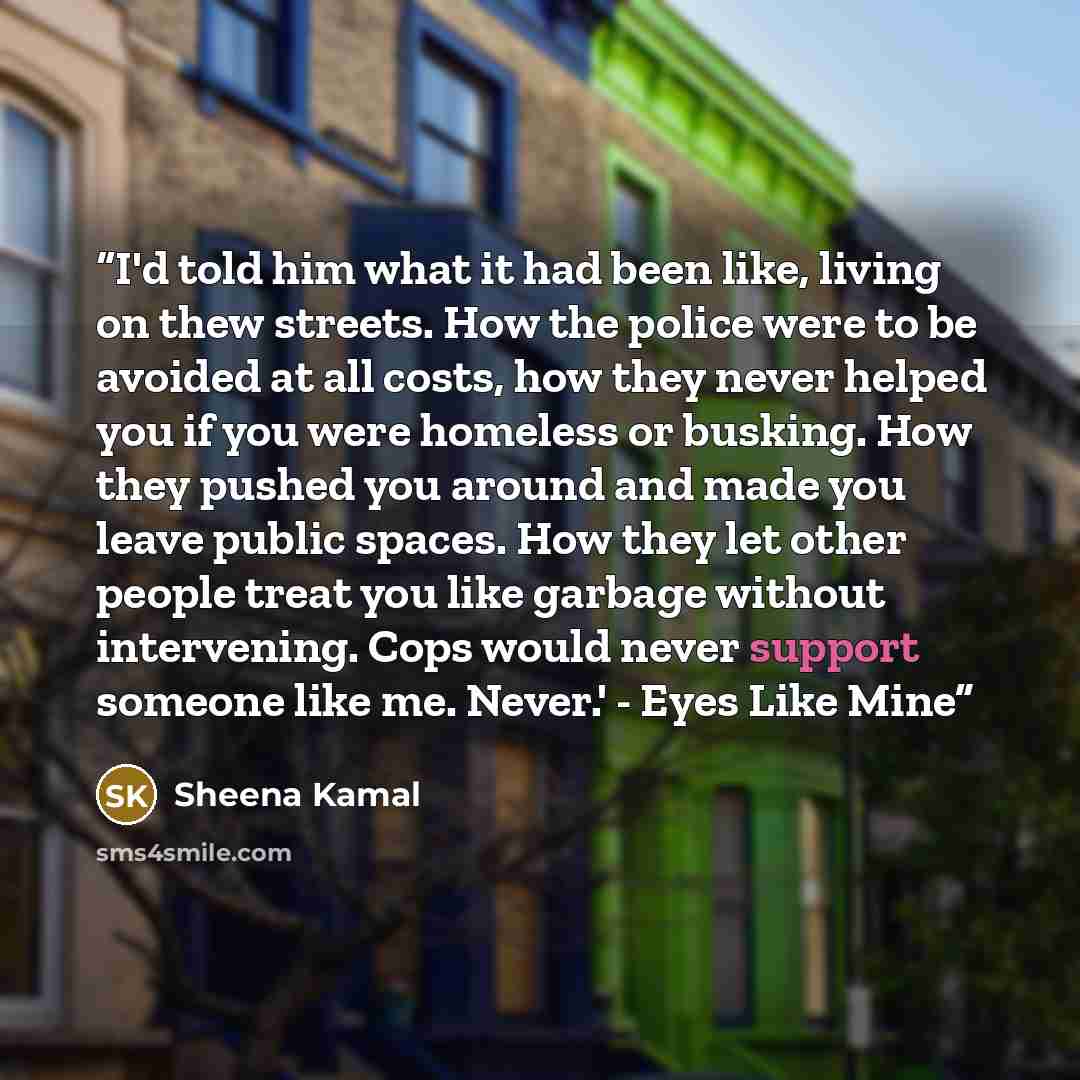 “I'd told him what it had been like, living on thew streets. How the police were to be avoided at all costs, how they never helped you if you were homeless or busking. How they pushed you around and made you leave public spaces. How they let other people treat you like garbage without intervening…” quote by Sheena Kamal