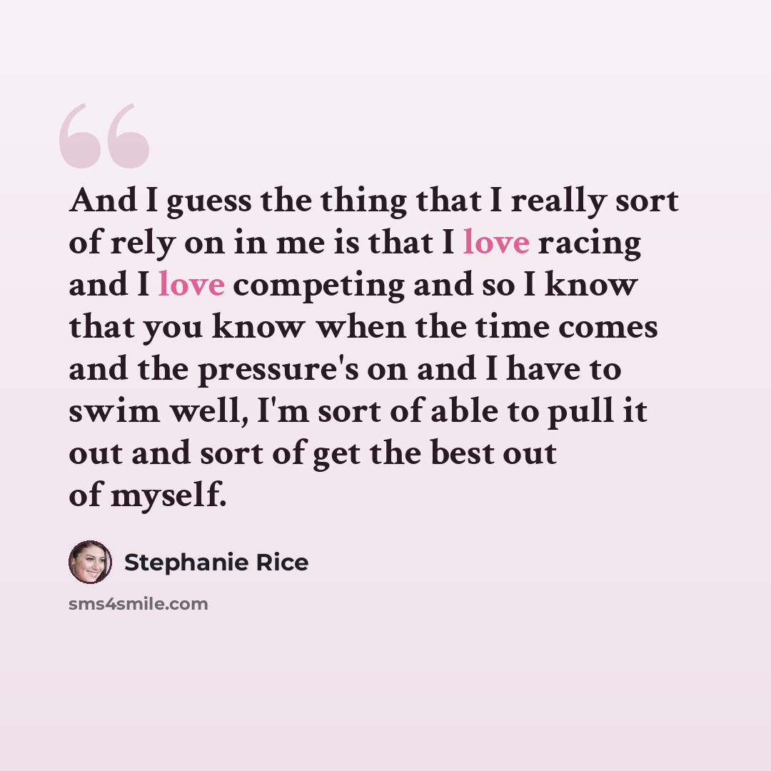 “And I guess the thing that I really sort of rely on in me is that I love racing and I love competing and so I know that you know when the time comes and the pressure's on and I have to swim well, I'm sort of able to pull it out and sort of get the best out of myself.” quote by Stephanie Rice