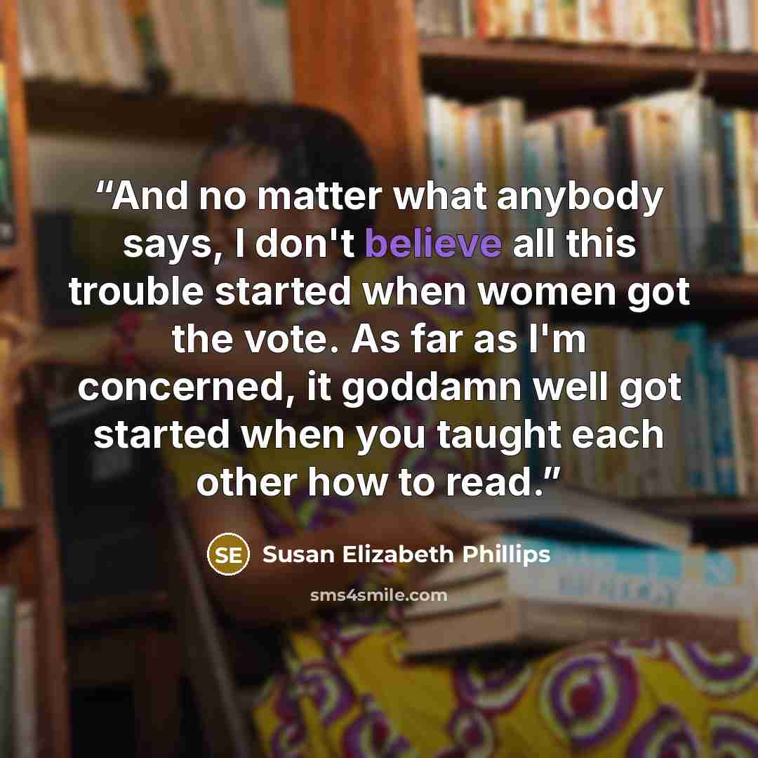 “And no matter what anybody says, I don't believe all this trouble started when women got the vote. As far as I'm concerned, it goddamn well got started when you taught each other how to read.” quote by Susan Elizabeth Phillips