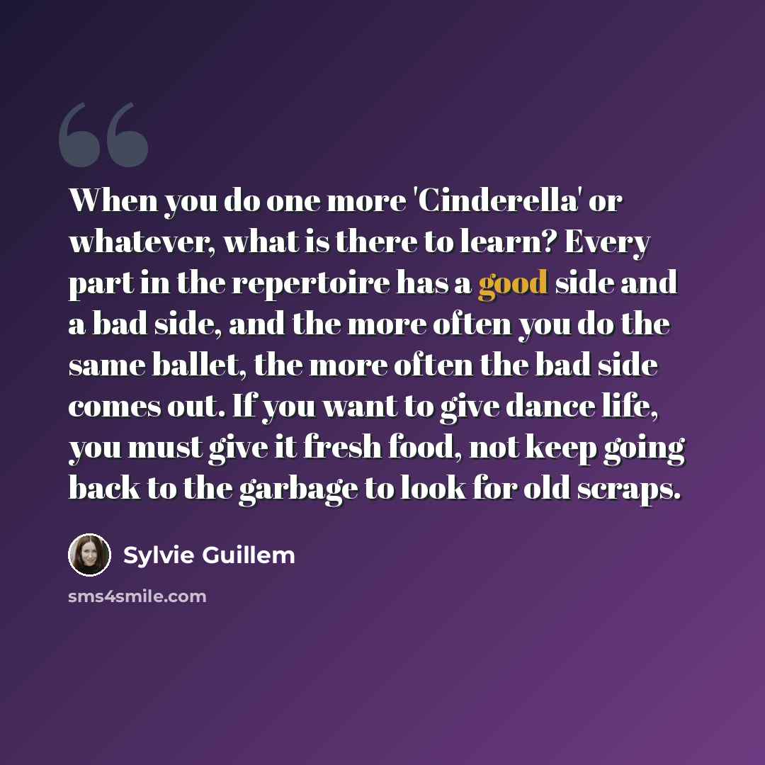 “When you do one more 'Cinderella' or whatever, what is there to learn? Every part in the repertoire has a good side and a bad side, and the more often you do the same ballet, the more often the bad side comes out. If you want to give dance life, you must give it fresh food, not keep going back to…” quote by Sylvie Guillem