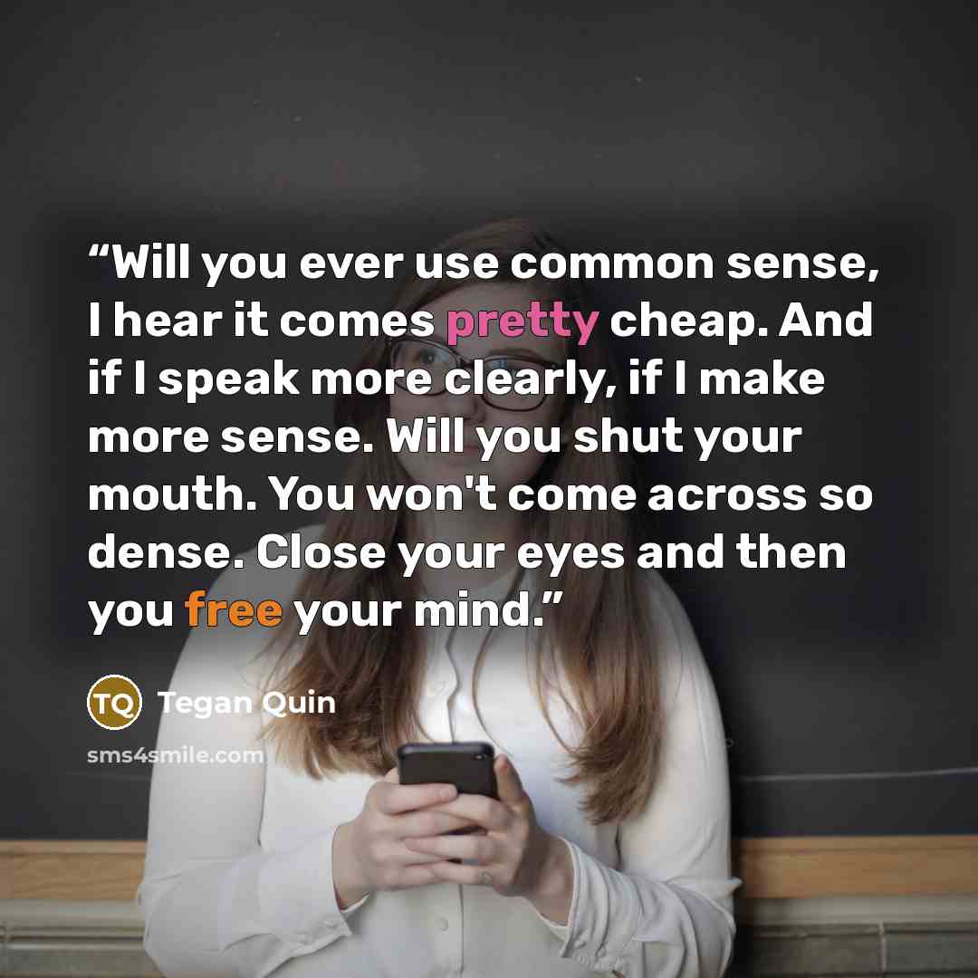 “Will you ever use common sense, I hear it comes pretty cheap. And if I speak more clearly, if I make more sense. Will you shut your mouth. You won't come across so dense. Close your eyes and then you free your mind.” quote by Tegan Quin