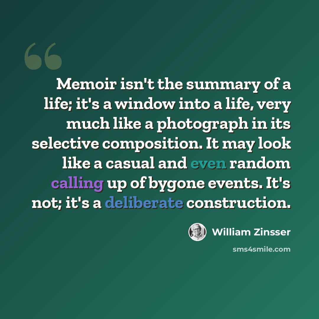 “Memoir isn't the summary of a life; it's a window into a life, very much like a photograph in its selective composition. It may look like a casual and even random calling up of bygone events. It's not; it's a deliberate construction.” quote by William Zinsser