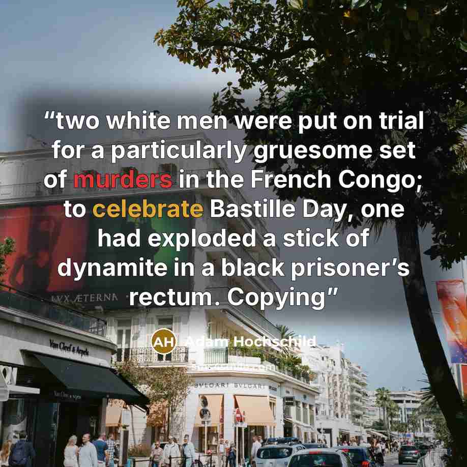 “two white men were put on trial for a particularly gruesome set of murders in the French Congo; to celebrate Bastille Day, one had exploded a stick of dynamite in a black prisoner’s rectum. Copying” quote by Adam Hochschild