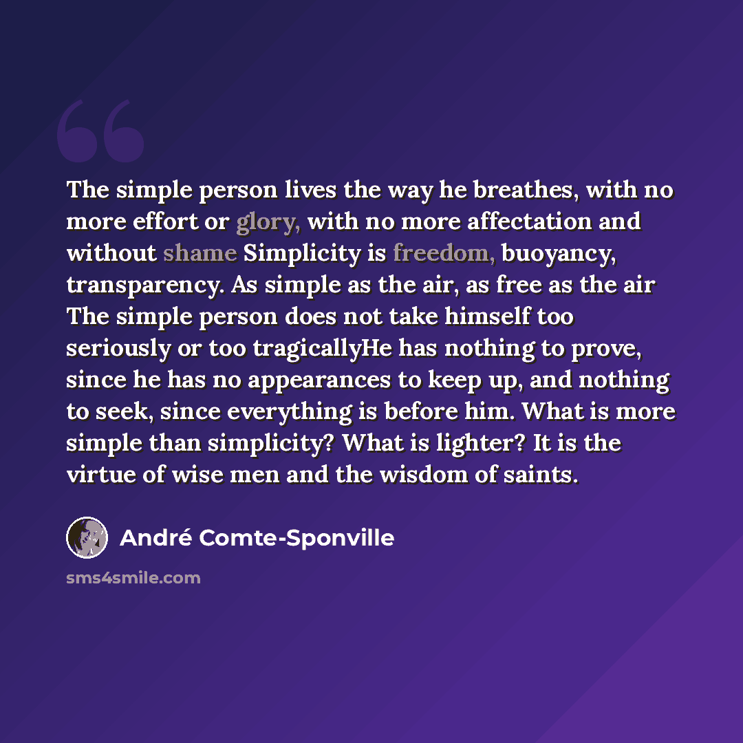 “The simple person lives the way he breathes, with no more effort or glory, with no more affectation and without shame Simplicity is freedom, buoyancy, transparency. As simple as the air, as free as the air The simple person does not take himself too seriously or too tragicallyHe has nothing to…” quote by Andre Comte-Sponville