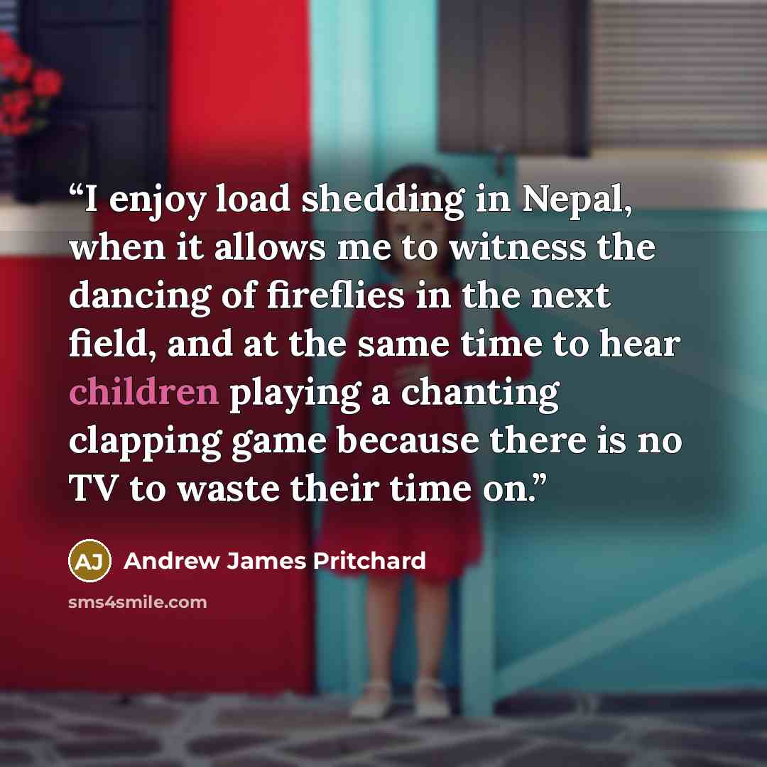 “I enjoy load shedding in Nepal, when it allows me to witness the dancing of fireflies in the next field, and at the same time to hear children playing a chanting clapping game because there is no TV to waste their time on.” quote by Andrew James Pritchard