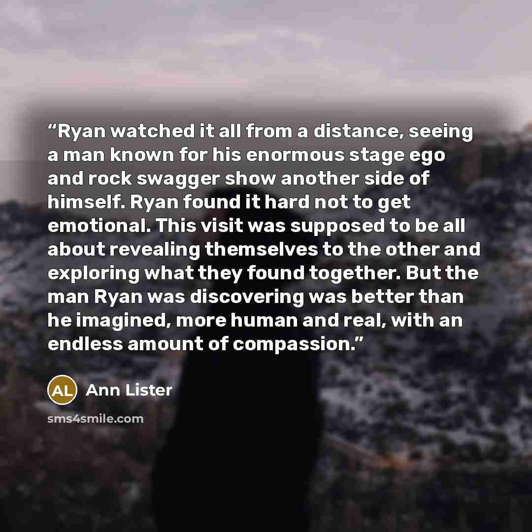 “Ryan watched it all from a distance, seeing a man known for his enormous stage ego and rock swagger show another side of himself. Ryan found it hard not to get emotional. This visit was supposed to be all about revealing themselves to the other and exploring what they found together. But the man…” quote by Ann Lister