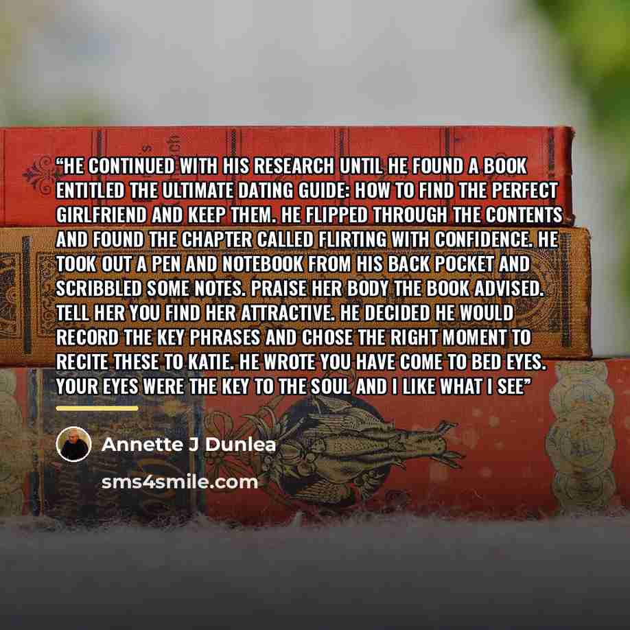 “He continued with his research until he found a book entitled The Ultimate Dating Guide: How To Find The Perfect Girlfriend and Keep Them. He flipped through the contents and found the chapter called flirting with confidence. He took out a pen and notebook from his back pocket and scribbled some…” quote by Annette J Dunlea