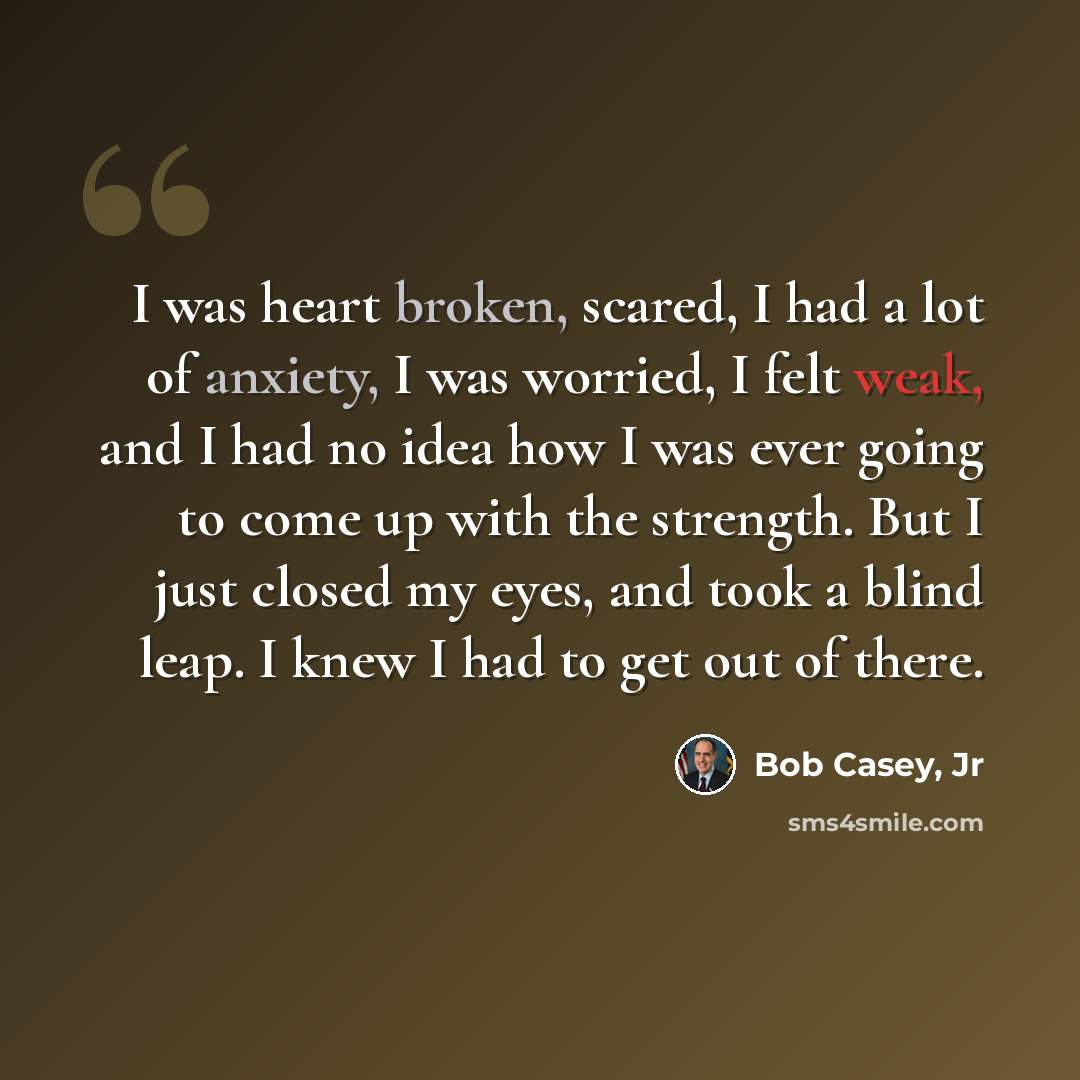 “I was heart broken, scared, I had a lot of anxiety, I was worried, I felt weak, and I had no idea how I was ever going to come up with the strength. But I just closed my eyes, and took a blind leap. I knew I had to get out of there.” quote by Bob Casey, Jr