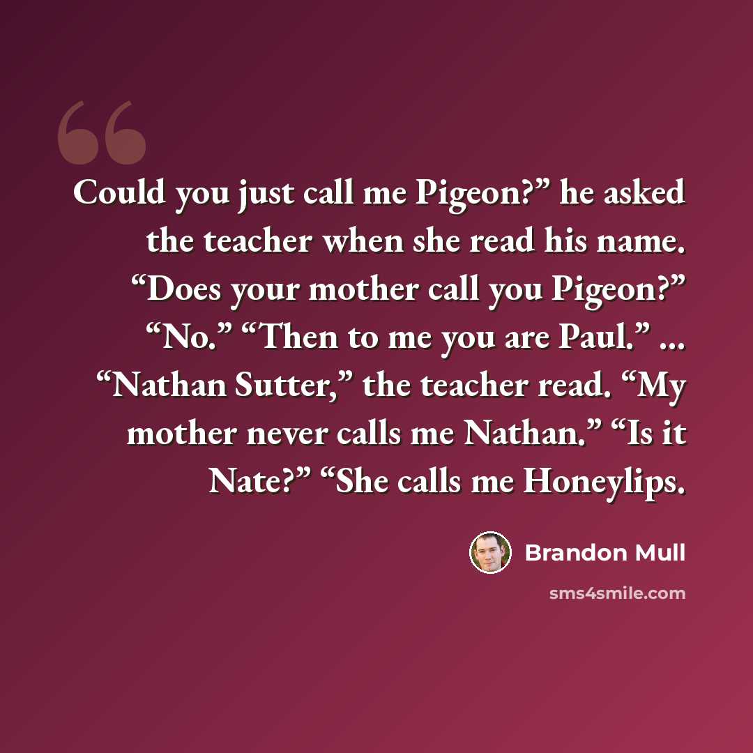“Could you just call me Pigeon?” he asked the teacher when she read his name. “Does your mother call you Pigeon?” “No.” “Then to me you are Paul.” ... “Nathan Sutter,” the teacher read. “My mother never calls me Nathan.” “Is it Nate?” “She calls me Honeylips.” quote by Brandon Mull