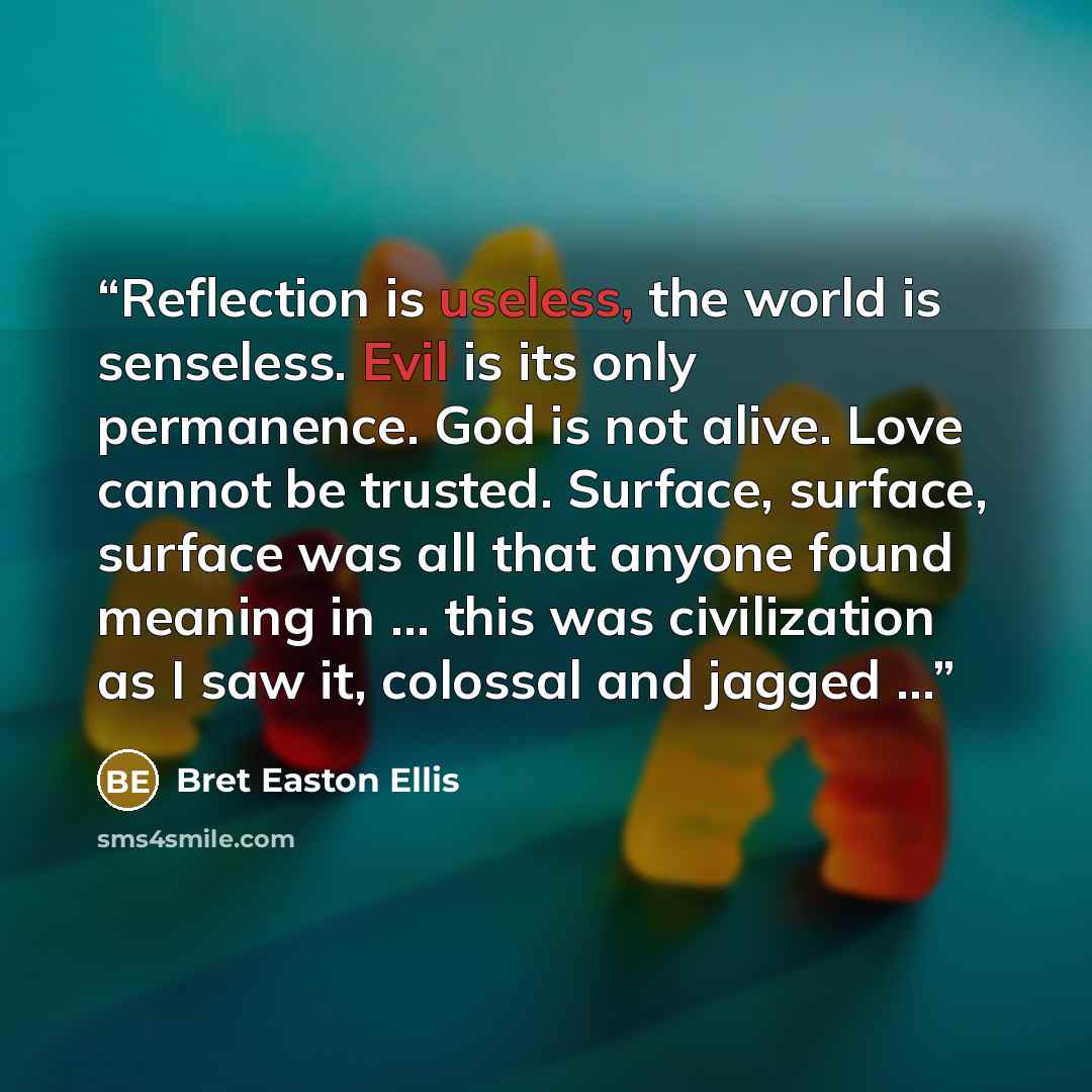 “Reflection is useless, the world is senseless. Evil is its only permanence. God is not alive. Love cannot be trusted. Surface, surface, surface was all that anyone found meaning in … this was civilization as I saw it, colossal and jagged …” quote by Bret Easton Ellis