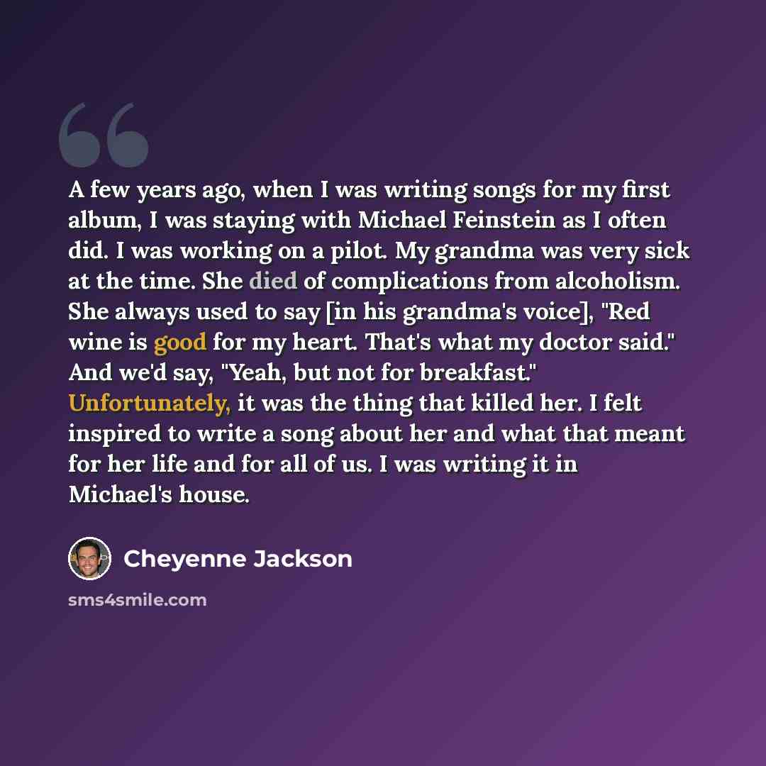 “A few years ago, when I was writing songs for my first album, I was staying with Michael Feinstein as I often did. I was working on a pilot. My grandma was very sick at the time. She died of complications from alcoholism. She always used to say [in his grandma's voice], "Red wine is good for my…” quote by Cheyenne Jackson