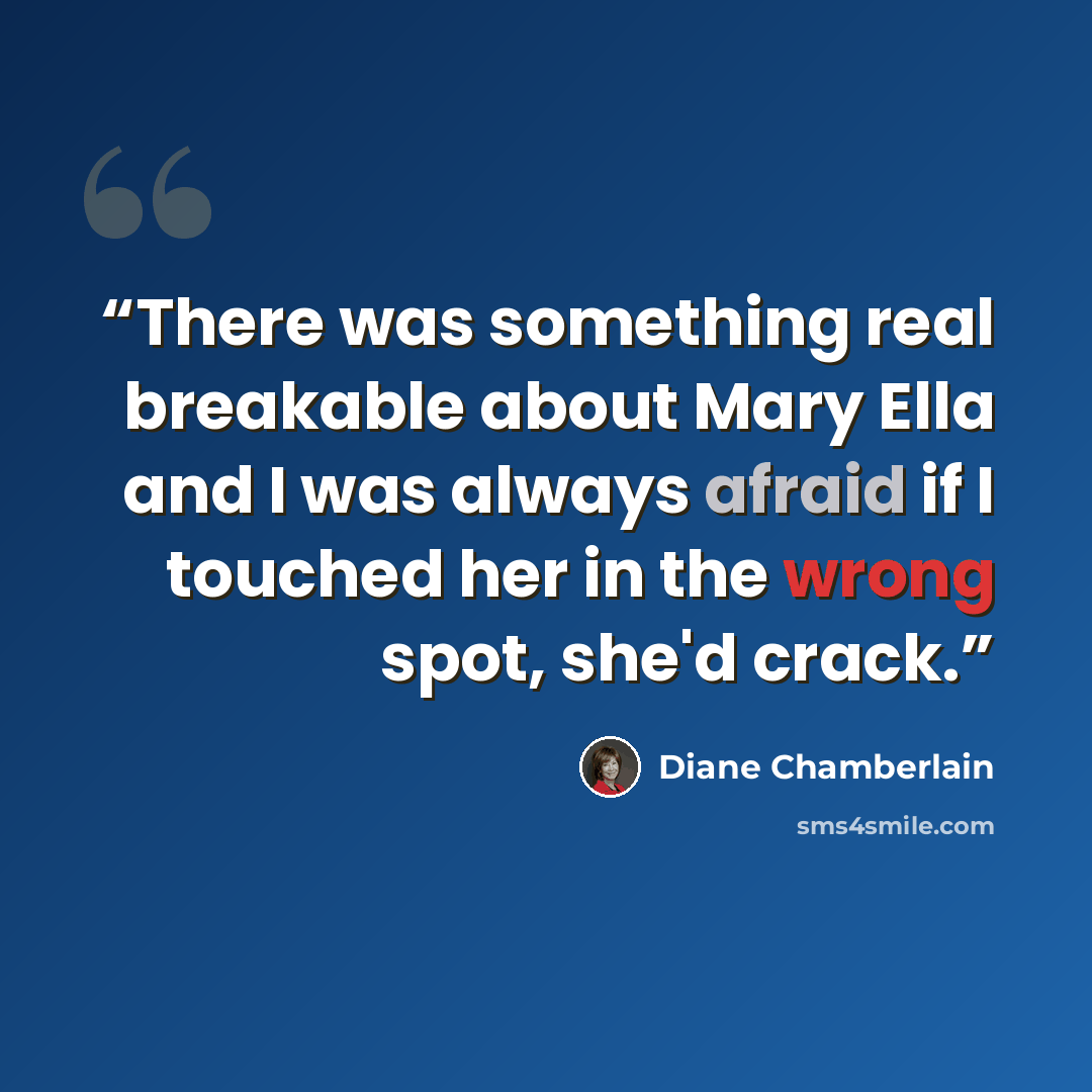 “There was something real breakable about Mary Ella and I was always afraid if I touched her in the wrong spot, she'd crack.” quote by Diane Chamberlain