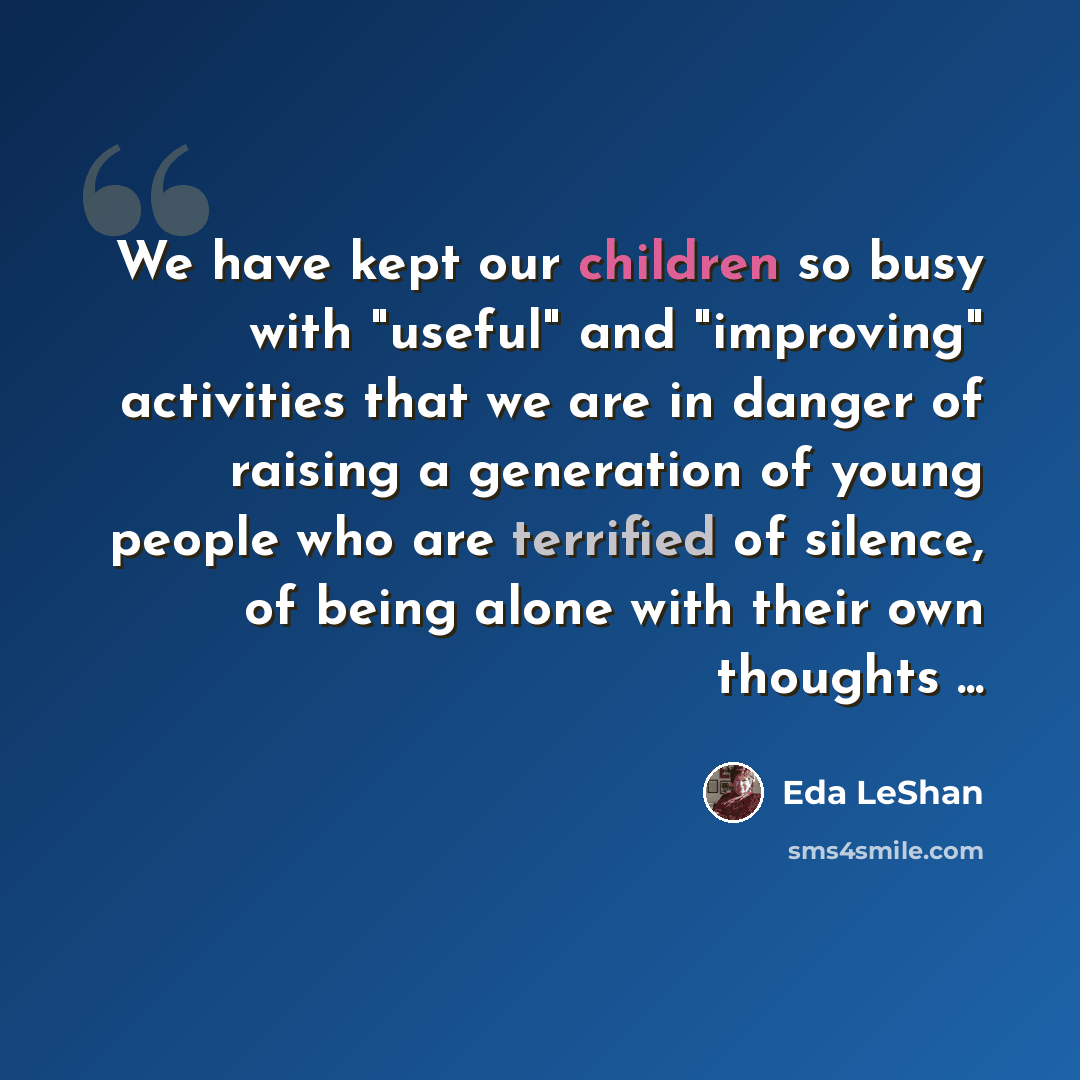 “We have kept our children so busy with "useful" and "improving" activities that we are in danger of raising a generation of young people who are terrified of silence, of being alone with their own thoughts ...” quote by Eda LeShan