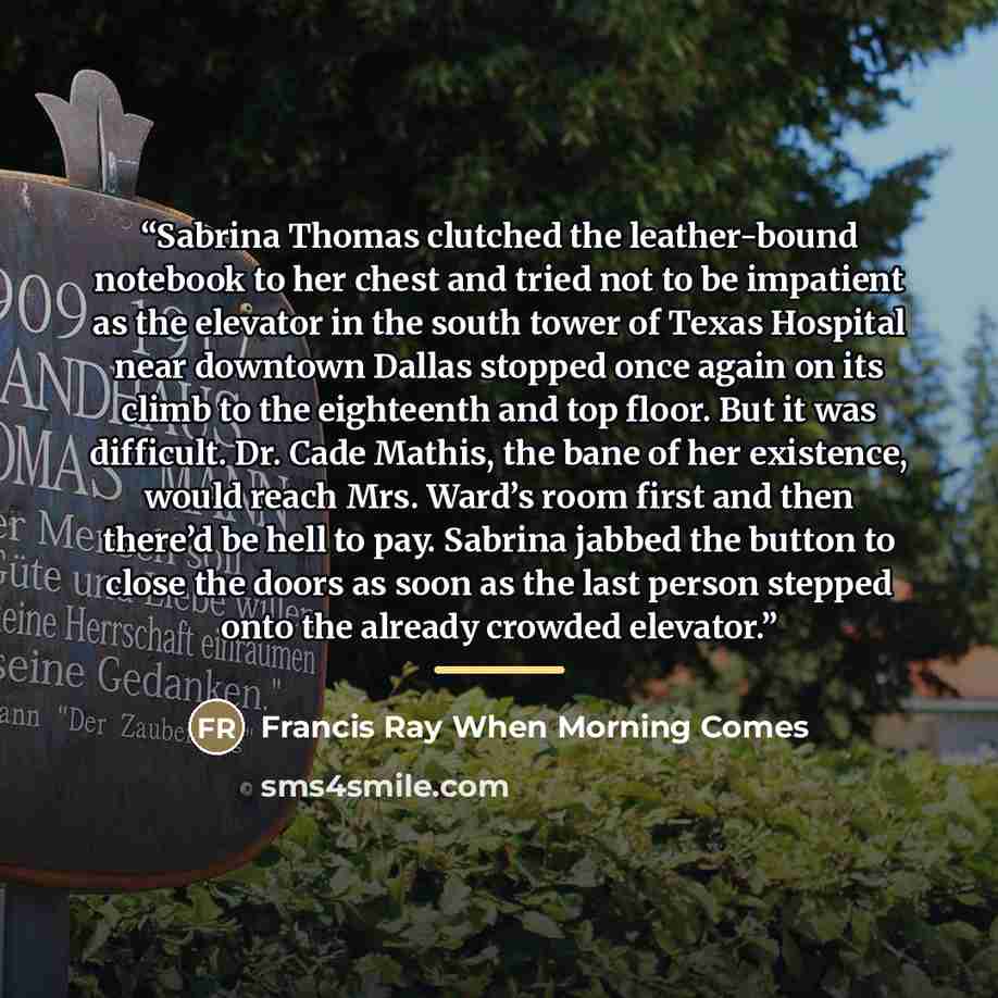 “Sabrina Thomas clutched the leather-bound notebook to her chest and tried not to be impatient as the elevator in the south tower of Texas Hospital near downtown Dallas stopped once again on its climb to the eighteenth and top floor. But it was difficult. Dr. Cade Mathis, the bane of her existence…” quote by Anonymous