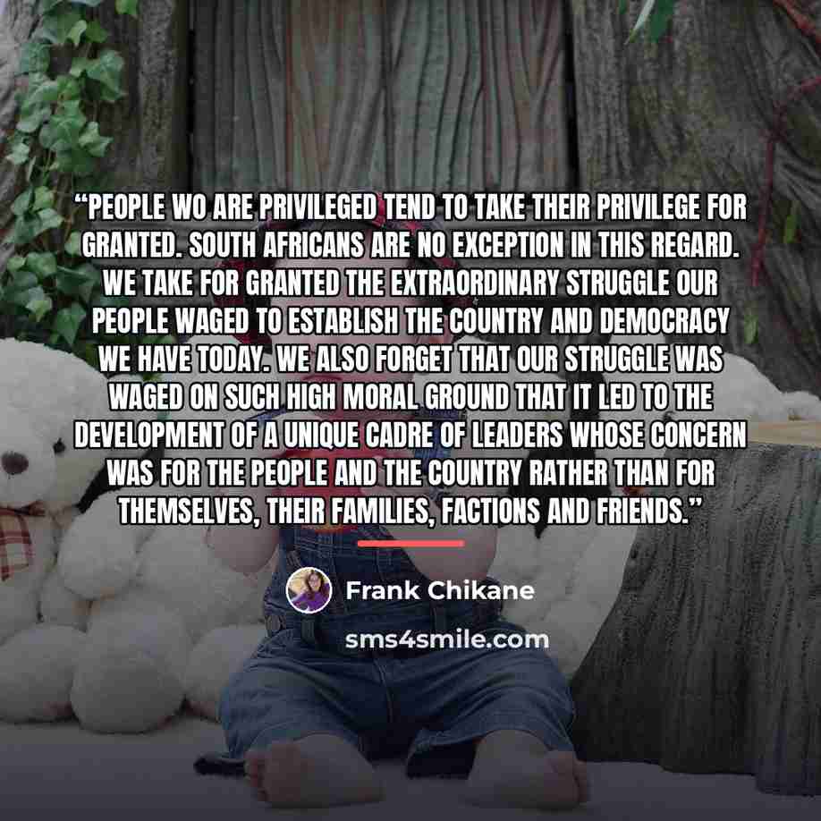 “People wo are privileged tend to take their privilege for granted. South Africans are no exception in this regard. We take for granted the extraordinary struggle our people waged to establish the country and democracy we have today. We also forget that our struggle was waged on such high moral…” quote by Frank Chikane