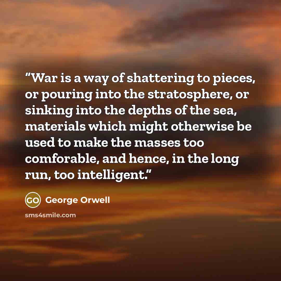 “War is a way of shattering to pieces, or pouring into the stratosphere, or sinking into the depths of the sea, materials which might otherwise be used to make the masses too comforable, and hence, in the long run, too intelligent.” quote by George Orwell