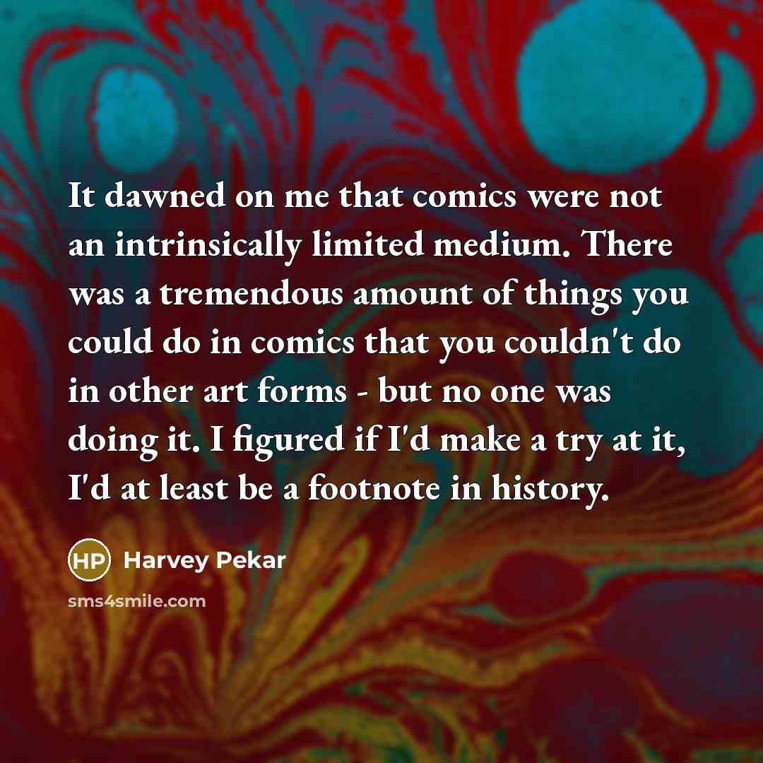 “It dawned on me that comics were not an intrinsically limited medium. There was a tremendous amount of things you could do in comics that you couldn't do in other art forms - but no one was doing it. I figured if I'd make a try at it, I'd at least be a footnote in history.” quote by Harvey Pekar