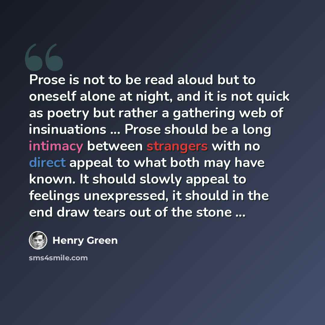 “Prose is not to be read aloud but to oneself alone at night, and it is not quick as poetry but rather a gathering web of insinuations ... Prose should be a long intimacy between strangers with no direct appeal to what both may have known. It should slowly appeal to feelings unexpressed, it should…” quote by Henry Green
