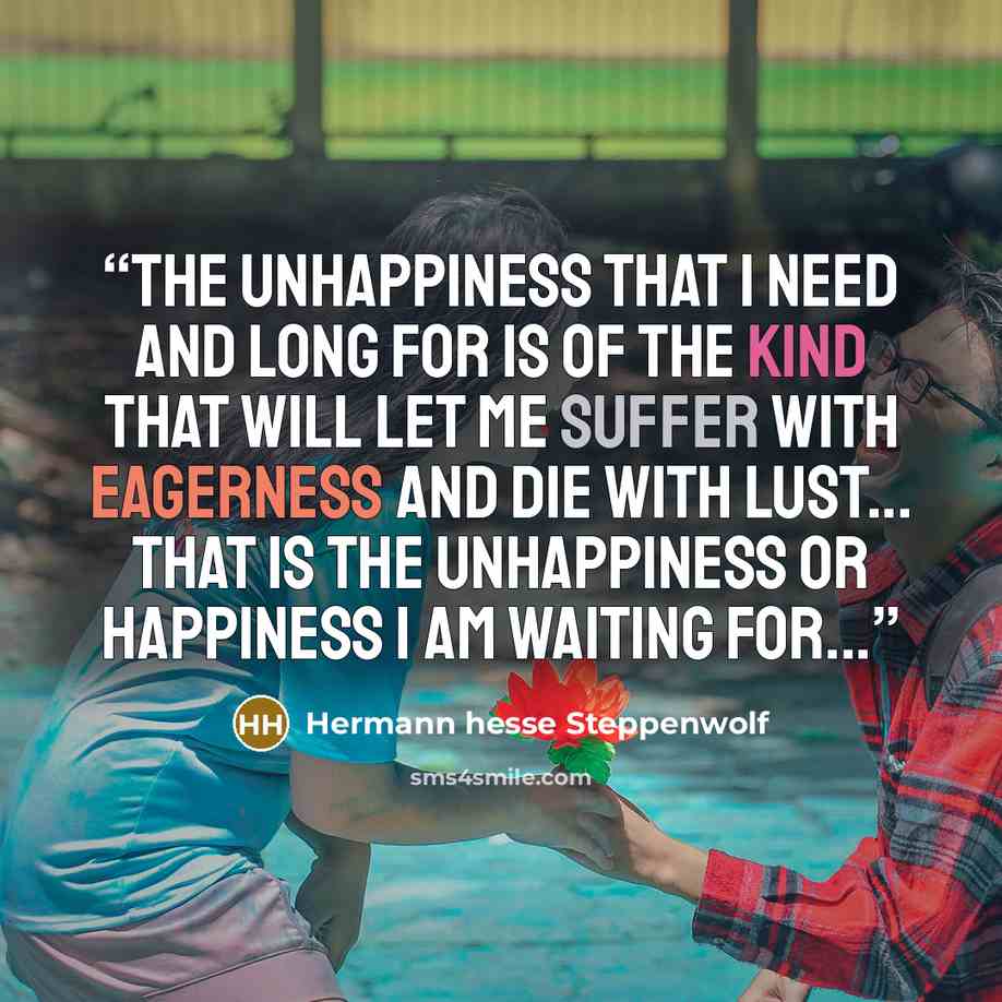 “The unhappiness that I need and long for is of the kind that will let me suffer with eagerness and die with lust... That is the unhappiness or happiness I am waiting for...” quote by Hermann hesse Steppenwolf