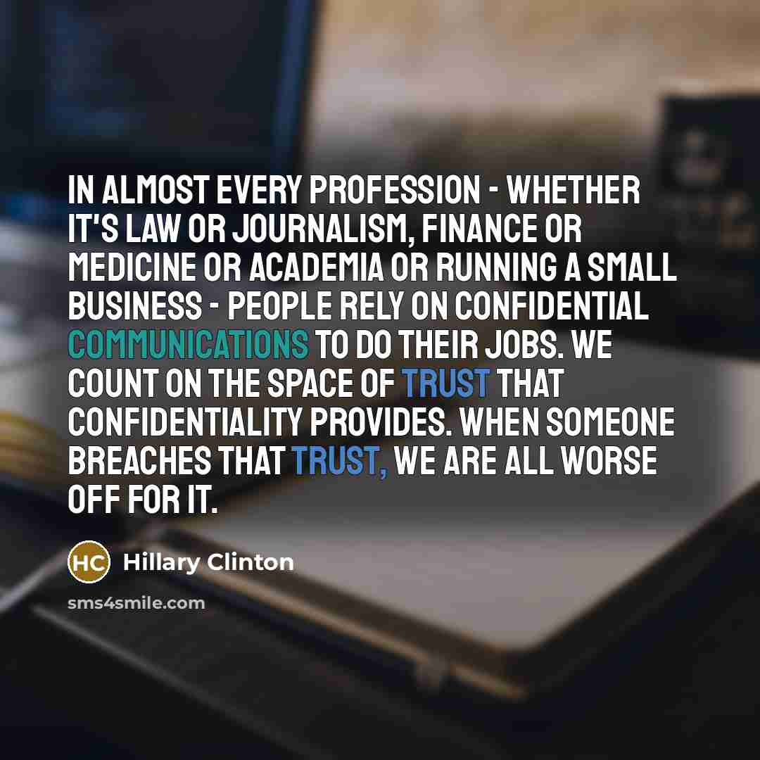 “In almost every profession - whether it's law or journalism, finance or medicine or academia or running a small business - people rely on confidential communications to do their jobs. We count on the space of trust that confidentiality provides. When someone breaches that trust, we are all worse…” quote by Hillary Clinton