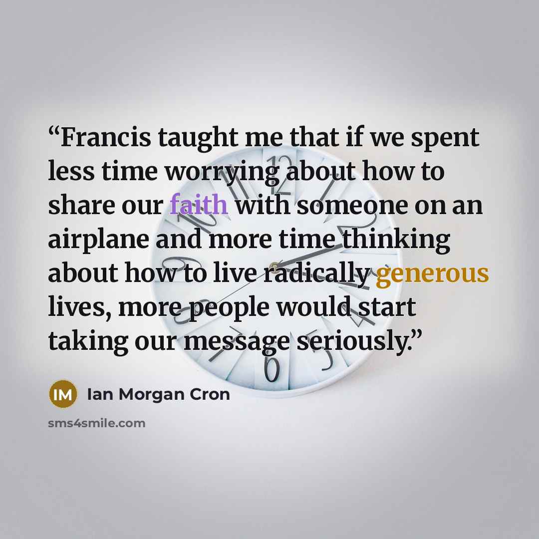“Francis taught me that if we spent less time worrying about how to share our faith with someone on an airplane and more time thinking about how to live radically generous lives, more people would start taking our message seriously.” quote by Ian Morgan Cron