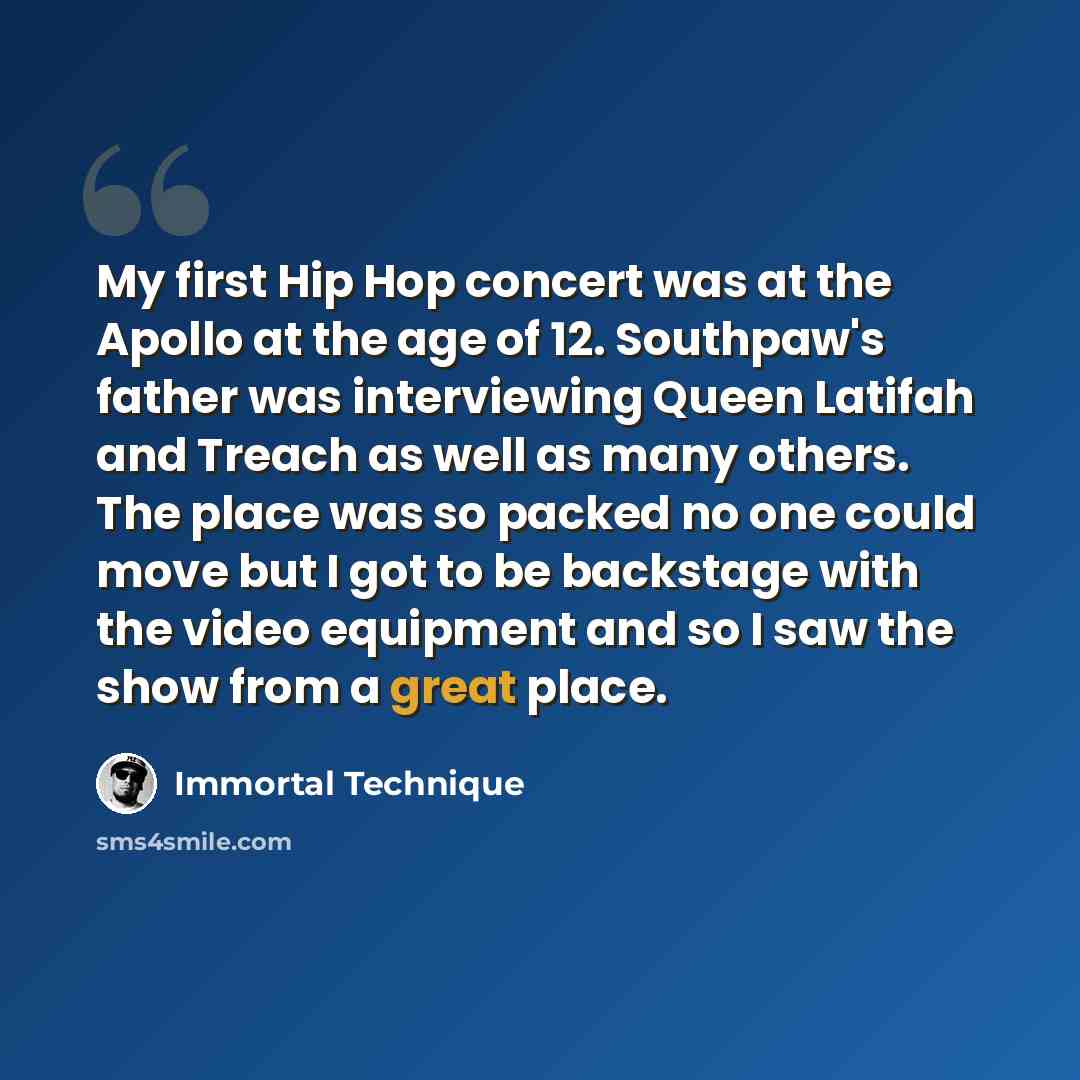“My first Hip Hop concert was at the Apollo at the age of 12. Southpaw's father was interviewing Queen Latifah and Treach as well as many others. The place was so packed no one could move but I got to be backstage with the video equipment and so I saw the show from a great place.” quote by Immortal Technique
