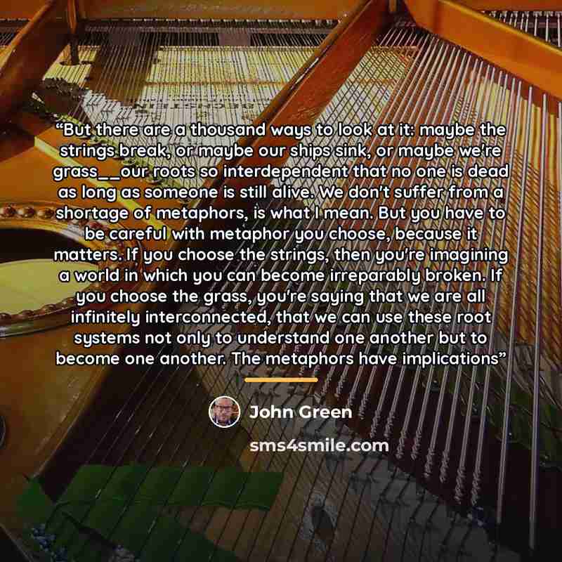 “But there are a thousand ways to look at it: maybe the strings break, or maybe our ships sink, or maybe we're grass__our roots so interdependent that no one is dead as long as someone is still alive. We don't suffer from a shortage of metaphors, is what I mean. But you have to be careful with…” quote by John Green
