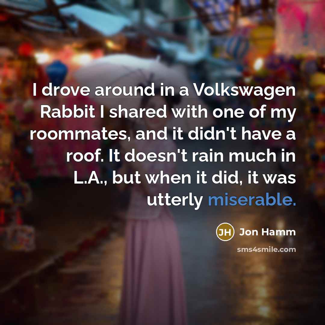“I drove around in a Volkswagen Rabbit I shared with one of my roommates, and it didn't have a roof. It doesn't rain much in L.A., but when it did, it was utterly miserable.” quote by Jon Hamm
