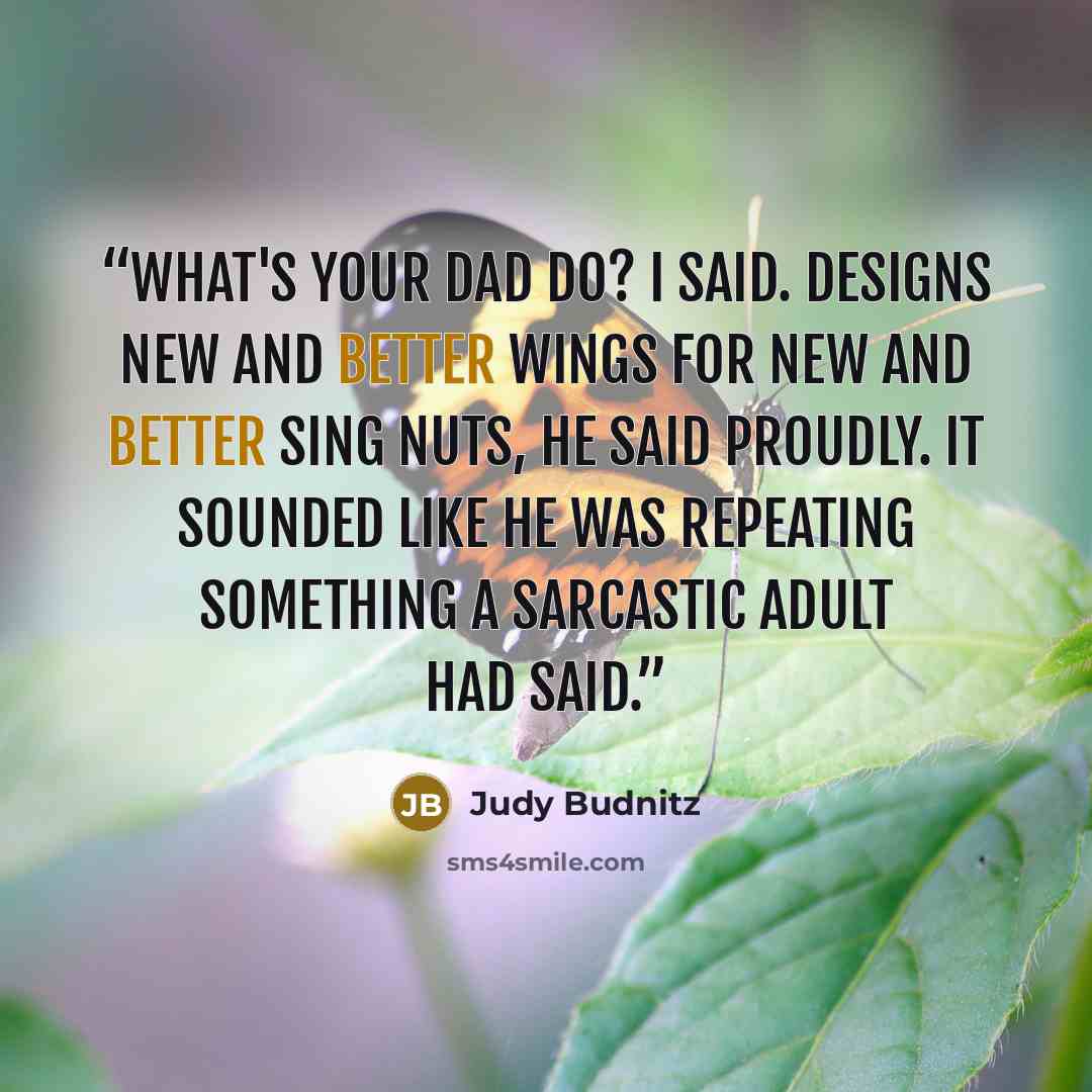 “What's your dad do? I said. Designs new and better wings for new and better sing nuts, he said proudly. It sounded like he was repeating something a sarcastic adult had said.” quote by Judy Budnitz