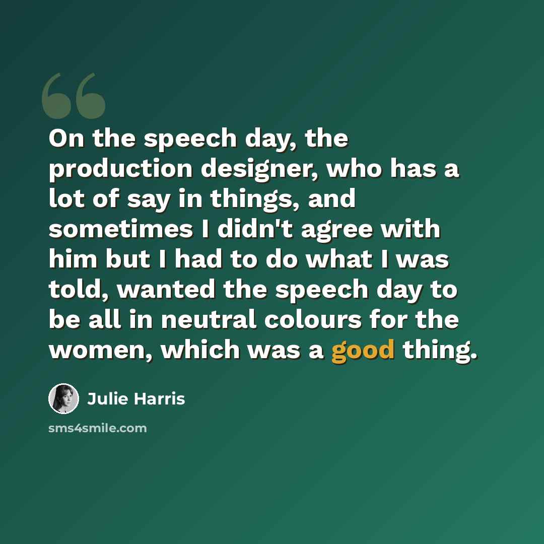 “On the speech day, the production designer, who has a lot of say in things, and sometimes I didn't agree with him but I had to do what I was told, wanted the speech day to be all in neutral colours for the women, which was a good thing.” quote by Julie Harris