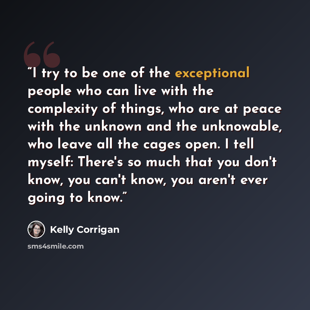 “I try to be one of the exceptional people who can live with the complexity of things, who are at peace with the unknown and the unknowable, who leave all the cages open. I tell myself: There's so much that you don't know, you can't know, you aren't ever going to know.” quote by Kelly Corrigan