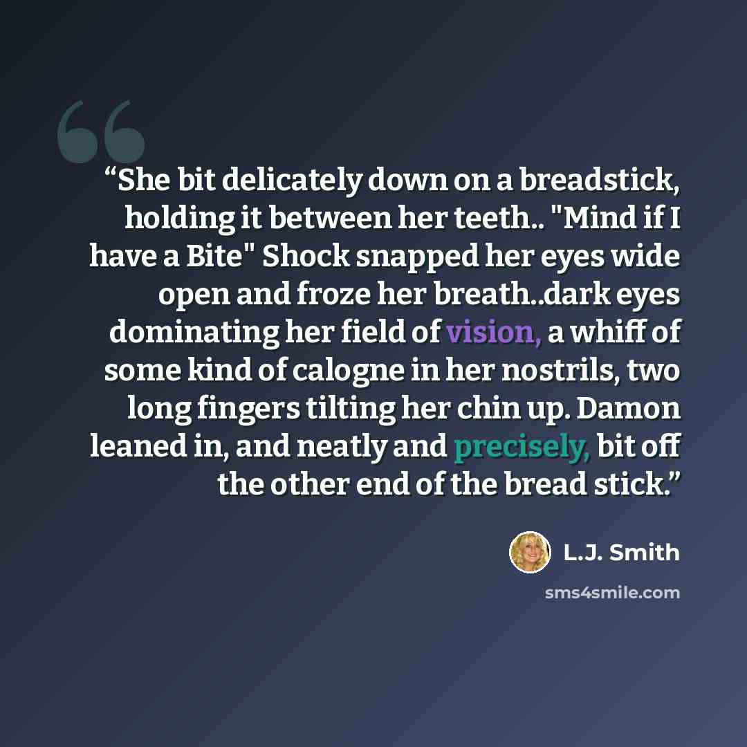 “She bit delicately down on a breadstick, holding it between her teeth.. "Mind if I have a Bite" Shock snapped her eyes wide open and froze her breath..dark eyes dominating her field of vision, a whiff of some kind of calogne in her nostrils, two long fingers tilting her chin up. Damon leaned in…” quote by L.J. Smith