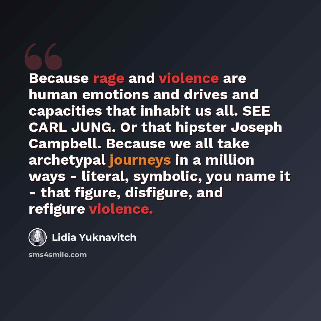“Because rage and violence are human emotions and drives and capacities that inhabit us all. SEE CARL JUNG. Or that hipster Joseph Campbell. Because we all take archetypal journeys in a million ways - literal, symbolic, you name it - that figure, disfigure, and refigure violence.” quote by Lidia Yuknavitch