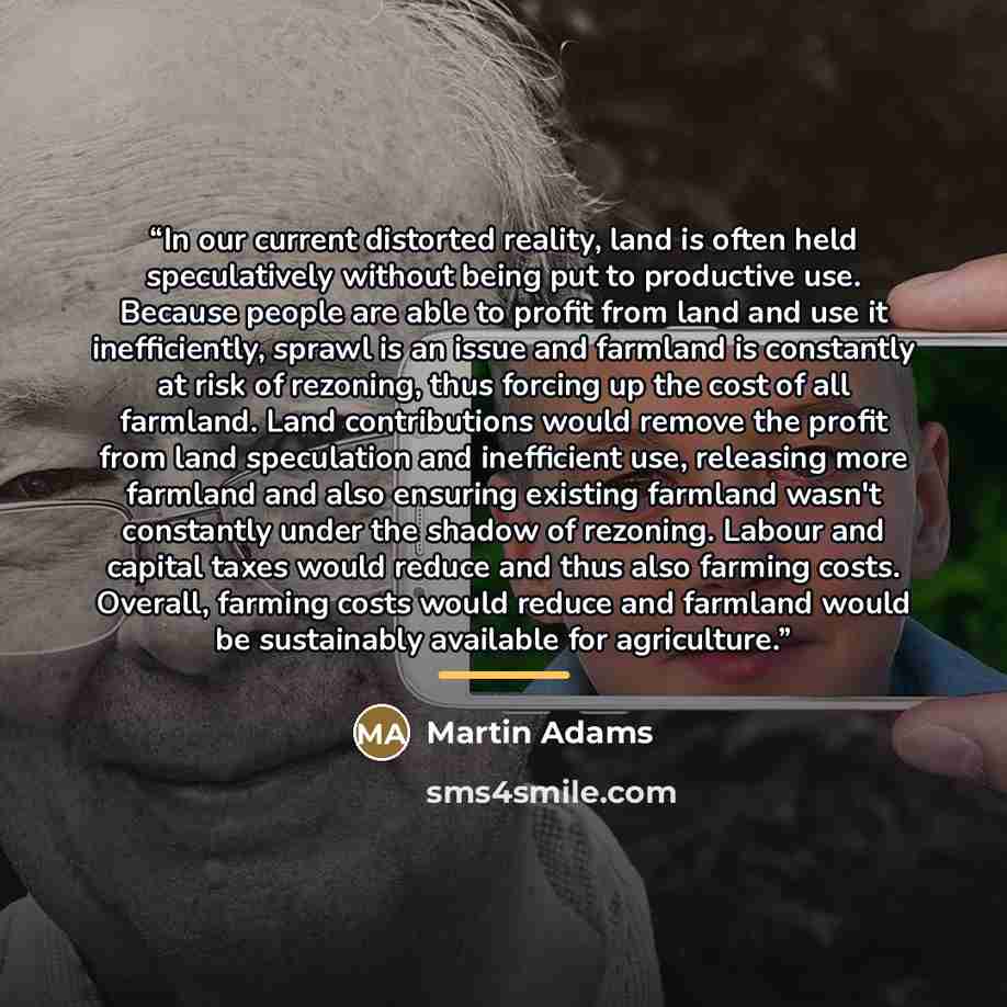 “In our current distorted reality, land is often held speculatively without being put to productive use. Because people are able to profit from land and use it inefficiently, sprawl is an issue and farmland is constantly at risk of rezoning, thus forcing up the cost of all farmland. Land…” quote by Martin Adams