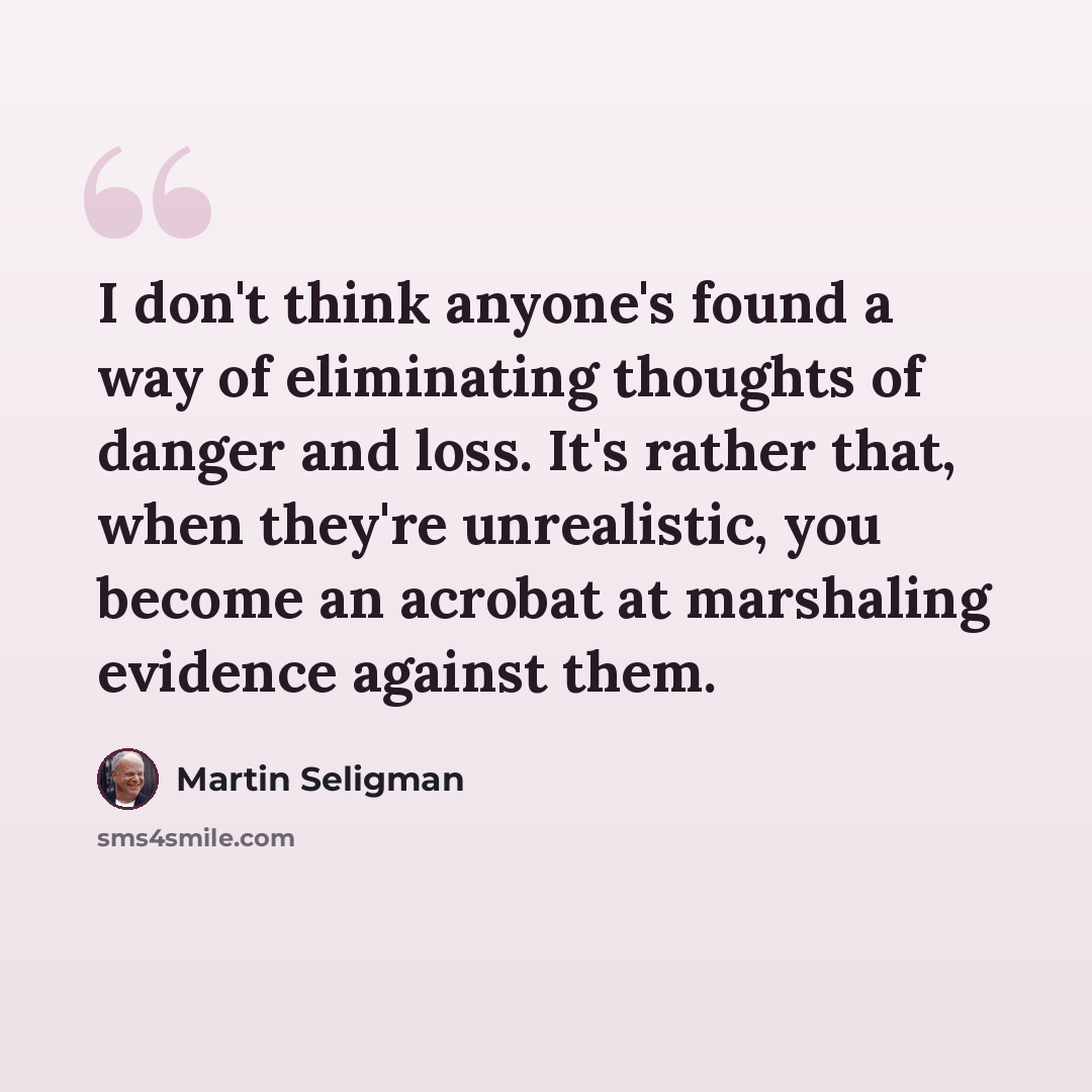“I don't think anyone's found a way of eliminating thoughts of danger and loss. It's rather that, when they're unrealistic, you become an acrobat at marshaling evidence against them.” quote by Martin Seligman