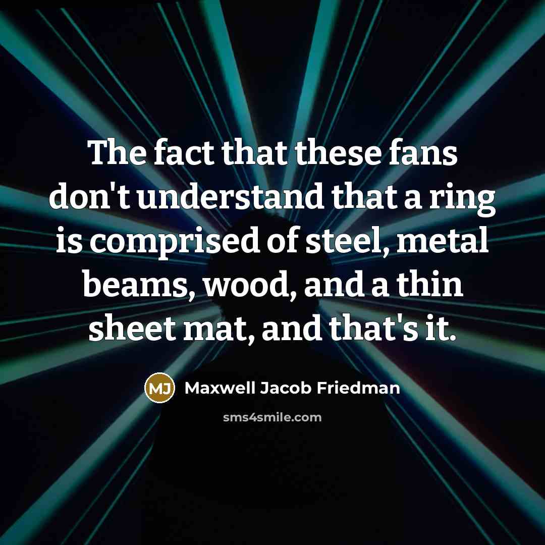 “The fact that these fans don't understand that a ring is comprised of steel, metal beams, wood, and a thin sheet mat, and that's it.” quote by Maxwell Jacob Friedman