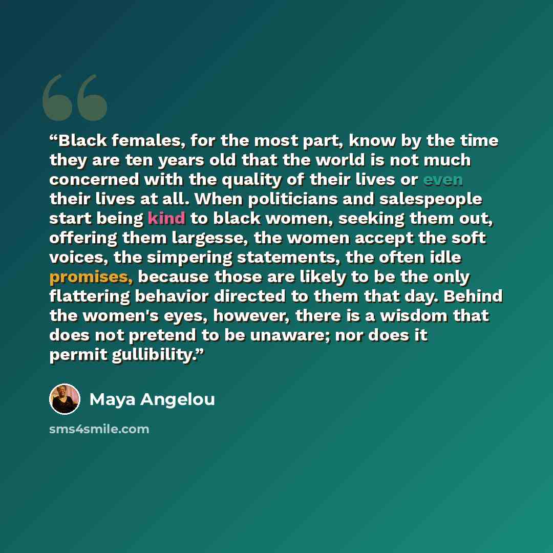 “Black females, for the most part, know by the time they are ten years old that the world is not much concerned with the quality of their lives or even their lives at all. When politicians and salespeople start being kind to black women, seeking them out, offering them largesse, the women accept…” quote by Maya Angelou