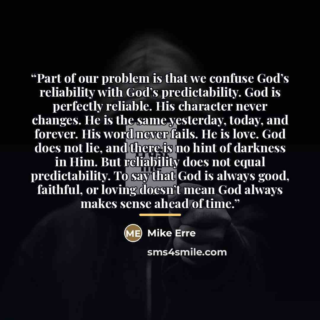 “Part of our problem is that we confuse God’s reliability with God’s predictability. God is perfectly reliable. His character never changes. He is the same yesterday, today, and forever. His word never fails. He is love. God does not lie, and there is no hint of darkness in Him. But reliability…” quote by Mike Erre