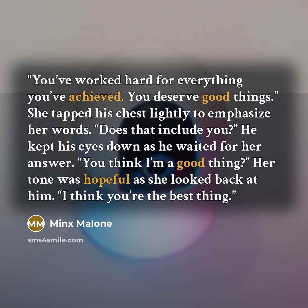 “You’ve worked hard for everything you’ve achieved. You deserve good things.” She tapped his chest lightly to emphasize her words. “Does that include you?” He kept his eyes down as he waited for her answer. “You think I’m a good thing?” Her tone was hopeful as she looked back at him. “I think…” quote by Minx Malone