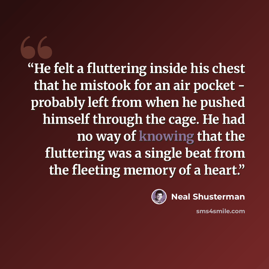 “He felt a fluttering inside his chest that he mistook for an air pocket - probably left from when he pushed himself through the cage. He had no way of knowing that the fluttering was a single beat from the fleeting memory of a heart.” quote by Neal Shusterman