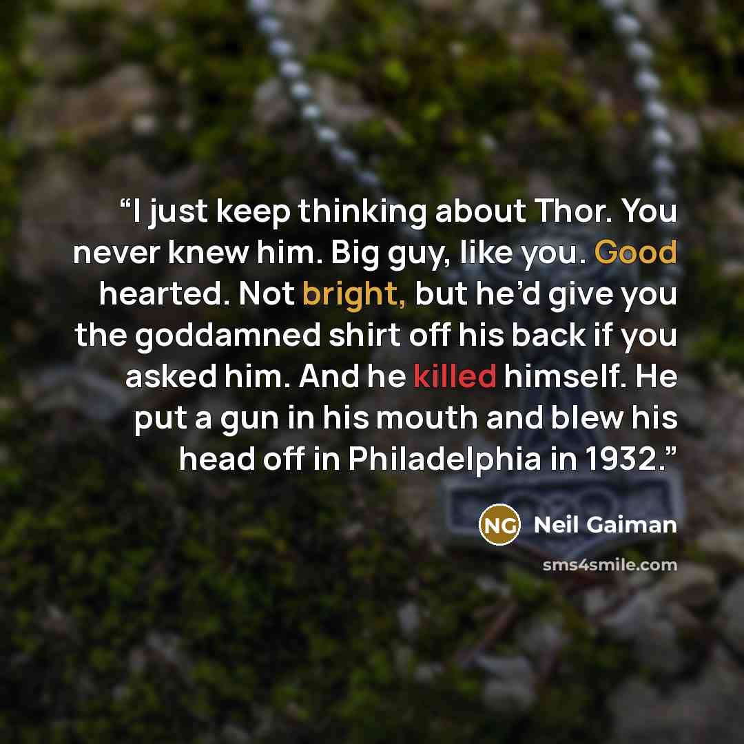 “I just keep thinking about Thor. You never knew him. Big guy, like you. Good hearted. Not bright, but he’d give you the goddamned shirt off his back if you asked him. And he killed himself. He put a gun in his mouth and blew his head off in Philadelphia in 1932.” quote by Neil Gaiman